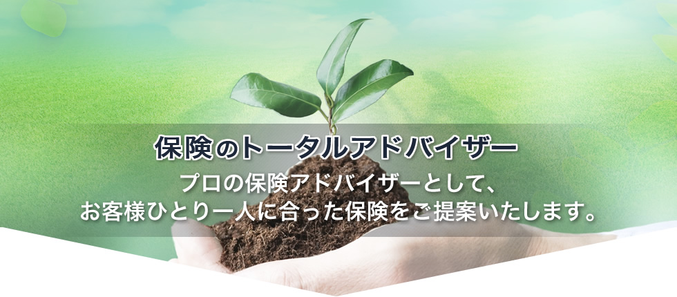 ～保険のトータルアドバイザー～プロの保険アドバイザーとして、お客様ひとり一人に合った保険をご提案いたします。